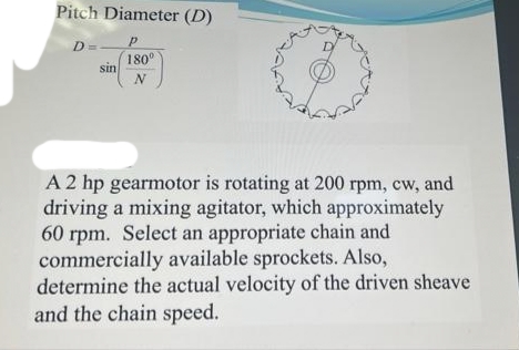 Pitch Diameter (D)
D
180°
sin
N
A 2 hp gearmotor is rotating at 200 rpm, cw, and
driving a mixing agitator, which approximately
60 rpm. Select an appropriate chain and
commercially available sprockets. Also,
determine the actual velocity of the driven sheave
and the chain speed.
