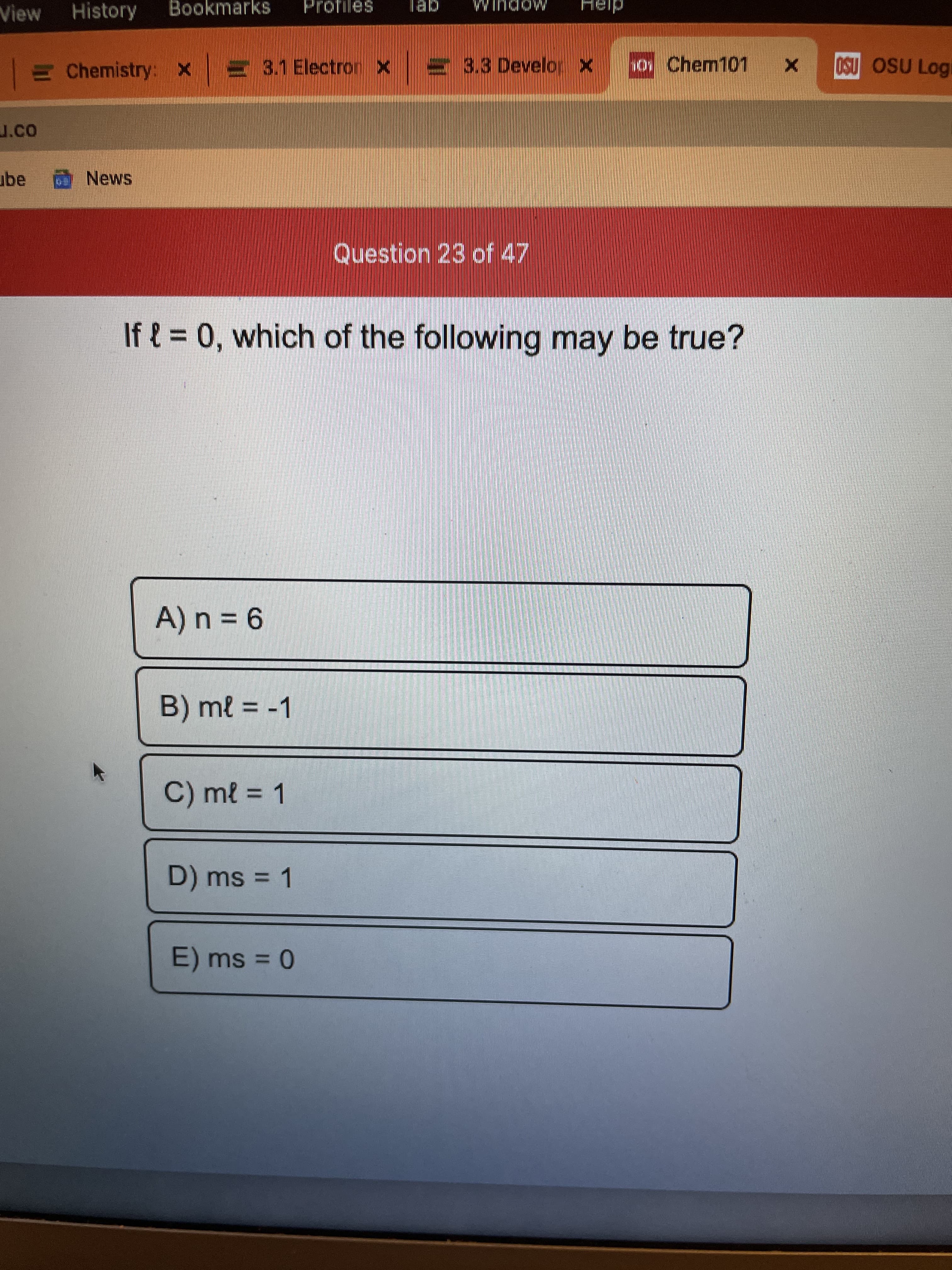 View
History
Bookmarks
gei
MODULM
E Chemistry: x E 3.1 Electron
3.3 Develop
y Chem101
OSU OSU Logi
J.co
ube
Question 23 of 47
If { = 0, which of the following may be true?
9 = u
B) ml -1
C) ml = 1
D) ms = 1
