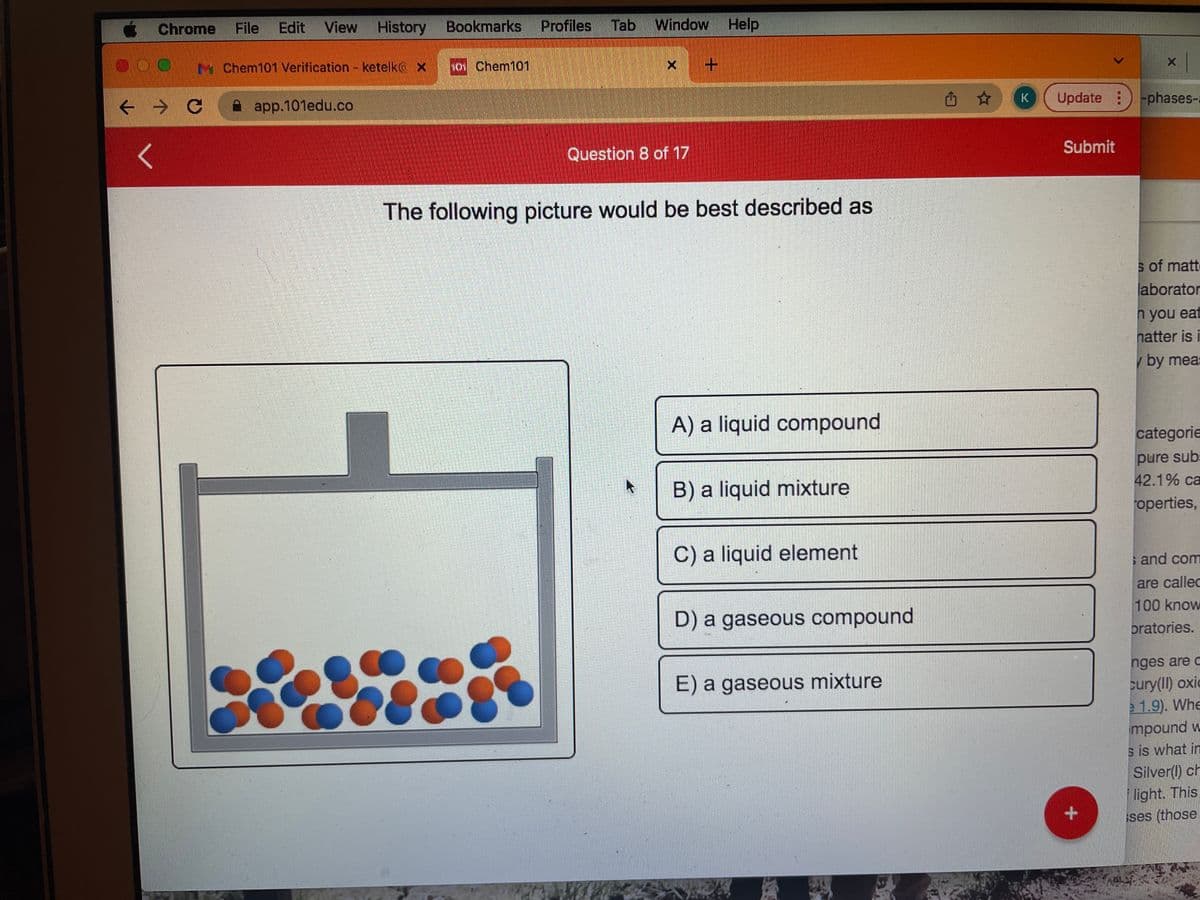 « Chrome
File
Edit View
History
Bookmarks
Profiles
Tab
Window Help
M Chem101 Verification - ketelko X
h01 Chem101
app.101edu.co
西 ☆
Update ) -phases-
Question 8 of 17
Submit
The following picture would be best described as
s of matte
laborator
п you eat
natter is i
by mea:
A) a liquid compound
categorie
pure sub:
42.1% ca
B) a liquid mixture
roperties,
C) a liquid element
s and com
are callec
D) a gaseous compound
100 know
pratories.
nges are c
E) a gaseous mixture
cury(I) oxic
1.9). Whe
mpound v
s is what in
Silver() ch
light. This
ses (those
