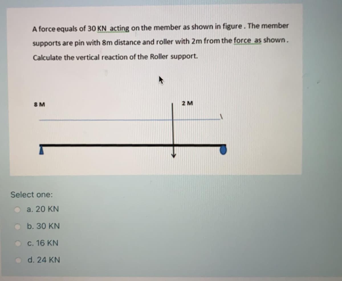 A force equals of 30 KN acting on the member as shown in figure. The member
supports are pin with 8m distance and roller with 2m from the force as shown.
Calculate the vertical reaction of the Roller support.
8 M
2 M
Select one:
a. 20 KN
b. 30 KN
c. 16 KN
d. 24 KN
