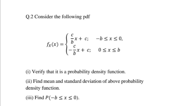 Q.2 Consider the following pdf
x+ c; -b<x < 0,
fx(x) = -
-x + c;
0 <x<b
(i) Verify that it is a probability density function.
(ii) Find mean and standard deviation of above probability
density function.
(iii) Find P(-b <x< 0).
