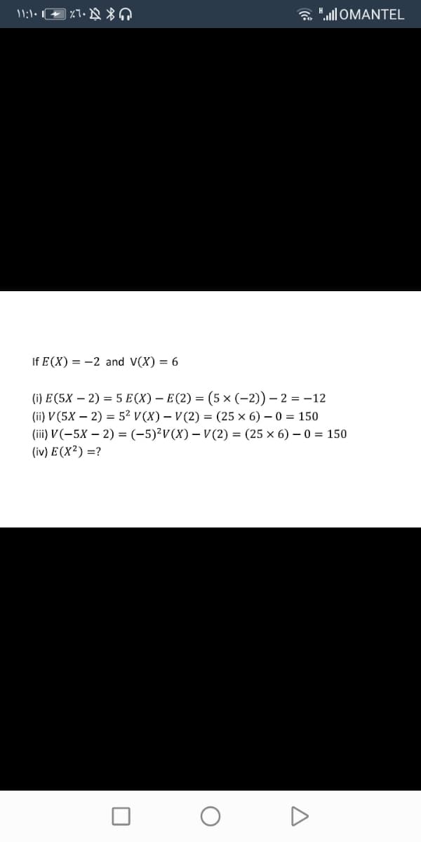 a " OMANTEL
If E (X) = -2 and V(X) = 6
() Е(5X — 2) 3 5 E(X) — Е(2) — (5x (-2)) — 2 %3D -12
(iї) V(5X — 2) %3D 52 V(X) — V(2) 3 (25 х 6) — 0 %3D150
(iї) V(-5X — 2) %3D (-5)?V(X) — V(2) 3D (25 х 6) —0 %3D 150
(iv) E (X²) =?
