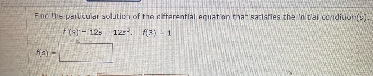 Find the particular solution of the differential equation that satisfies the initial condition(s).
f'(s) = 12s – 12s,
f(3) = 1
f(s) =

