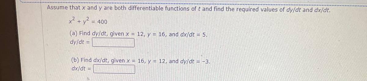 Assume that x and y are both differentiable functions of t and find the required values of dy/dt and dx/dt.
x² + y? =
= 400
(a) Find dy/dt, given x = 12, y = 16, and dx/dt = 5.
dy/dt =
(b) Find dx/dt, given x = 16, y = 12, and dy/dt = -3.
dx/dt =
