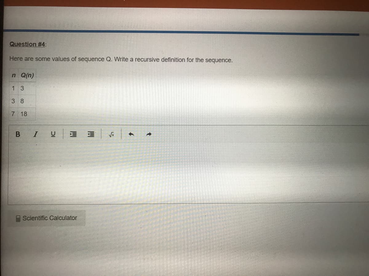 Question #4:
Here are some values of sequence Q. Write a recursive definition for the sequence.
n Q(n)
13
3 8
7 18
E Scientific Calculator
B
