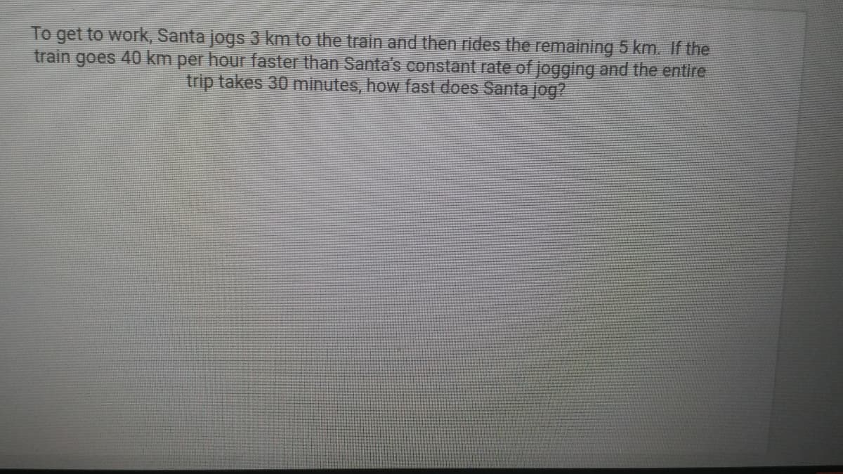 To get to work, Santa jogs 3 km to the train and then rides the remaining 5 km. If the
train goes 40 km per hour faster than Santa's constant rate of jogging and the entire
trip takes 30 minutes, how fast does Santa jog?

