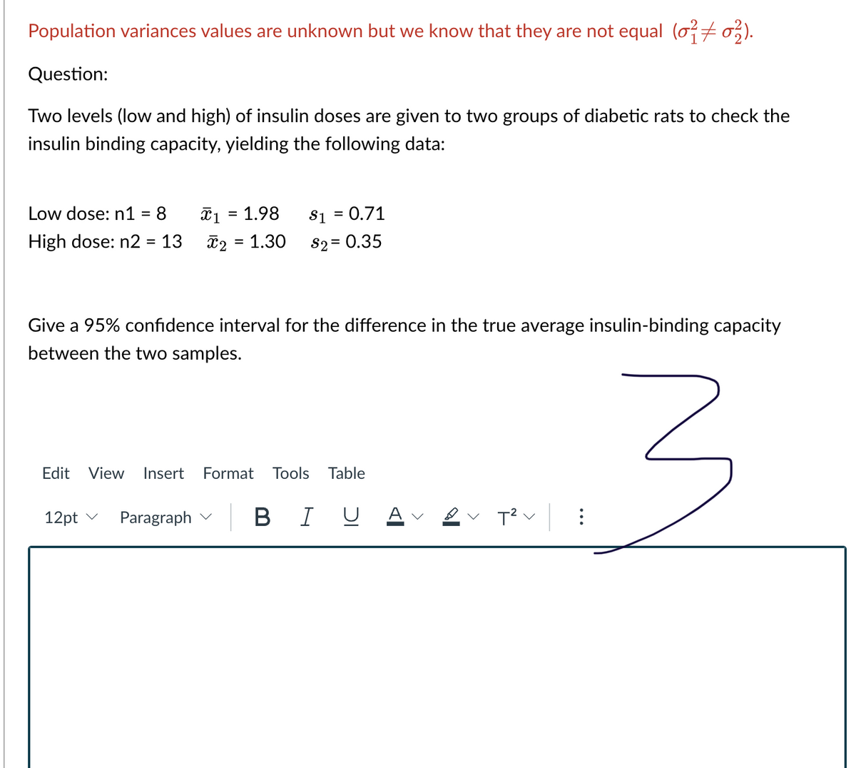 Population variances values are unknown but we know that they are not equal (o7 o,).
Question:
Two levels (low and high) of insulin doses are given to two groups of diabetic rats to check the
insulin binding capacity, yielding the following data:
Low dose: n1 = 8
T1 = 1.98
S1 = 0.71
%3D
High dose: n2 = 13
T2 = 1.30
S2 = 0.35
Give a 95% confidence interval for the difference in the true average insulin-binding capacity
between the two samples.
Edit
View
Insert
Format
Tools
Table
12pt v
Paragraph v
BIUA
v T? v
