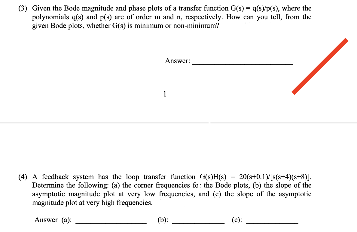 (3) Given the Bode magnitude and phase plots of a transfer function G(s) = q(s)/p(s), where the
polynomials q(s) and p(s) are of order m and n, respectively. How can you tell, from the
given Bode plots, whether G(s) is minimum or non-minimum?
Answer:
1
=
(4) A feedback system has the loop transfer function (s)H(s) 20(s+0.1)/[s(s+4)(s+8)].
Determine the following: (a) the corner frequencies for the Bode plots, (b) the slope of the
asymptotic magnitude plot at very low frequencies, and (c) the slope of the asymptotic
magnitude plot at very high frequencies.
Answer (a):
(b):
(c):