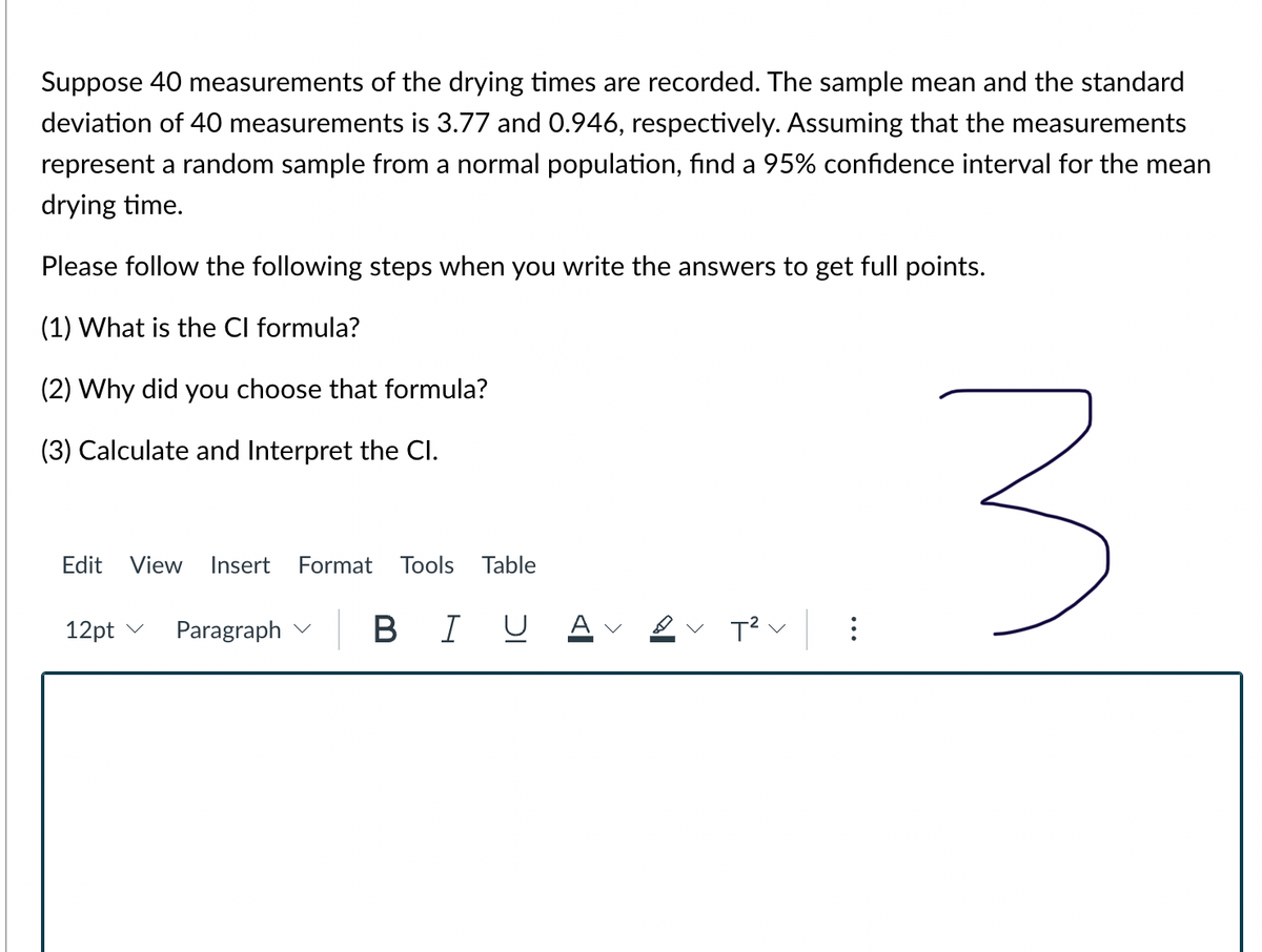 Suppose 40 measurements of the drying times are recorded. The sample mean and the standard
deviation of 40 measurements is 3.77 and 0.946, respectively. Assuming that the measurements
represent a random sample from a normal population, find a 95% confidence interval for the mean
drying time.
Please follow the following steps when you write the answers to get full points.
(1) What is the Cl formula?
(2) Why did you choose that formula?
(3) Calculate and Interpret the Cl.
Edit
View
Insert
Format
Tools Table
12pt v
Paragraph
В I
