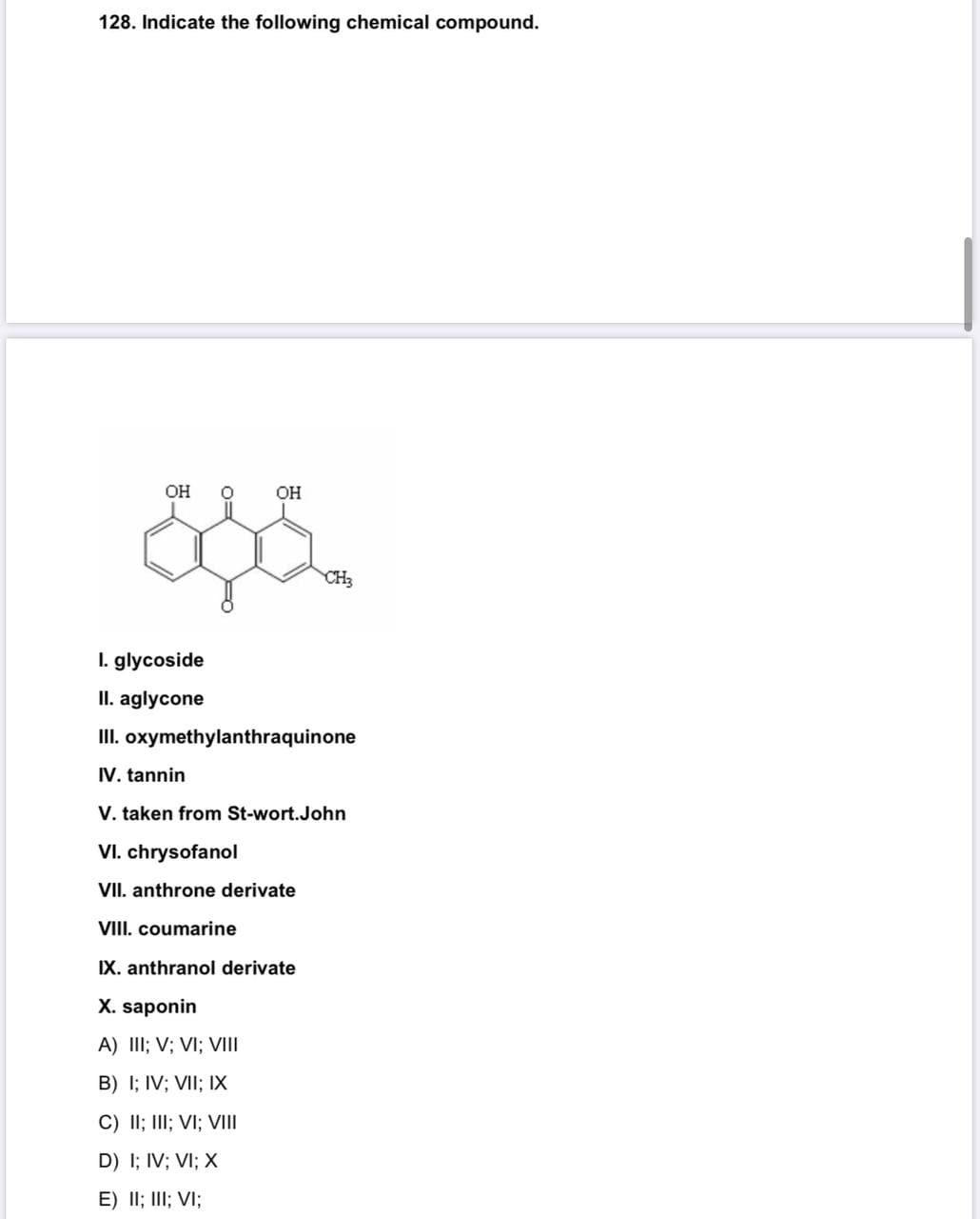 128. Indicate the following chemical compound.
OH
OH
CH3
I. glycoside
II. aglycone
II. oxymethylanthraquinone
IV. tannin
V. taken from St-wort.John
VI. chrysofanol
VII. anthrone derivate
VIII. coumarine
IX. anthranol derivate
X. saponin
A) III; V; VI; VIII
B) I; IV; VII; IX
C) II; III; VI; VIII
D) I; IV; VI; X
E) II; III; VI;
