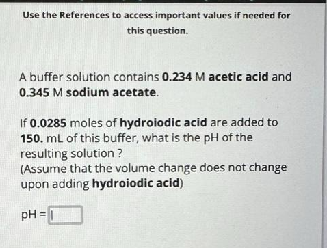 Use the References to access important values if needed for
this question.
A buffer solution contains 0.234 M acetic acid and
0.345 M sodium acetate.
If 0.0285 moles of hydroiodic acid are added to
150. mL of this buffer, what is the pH of the
resulting solution ?
(Assume that the volume change does not change
upon adding hydroiodic acid)
pH = 1