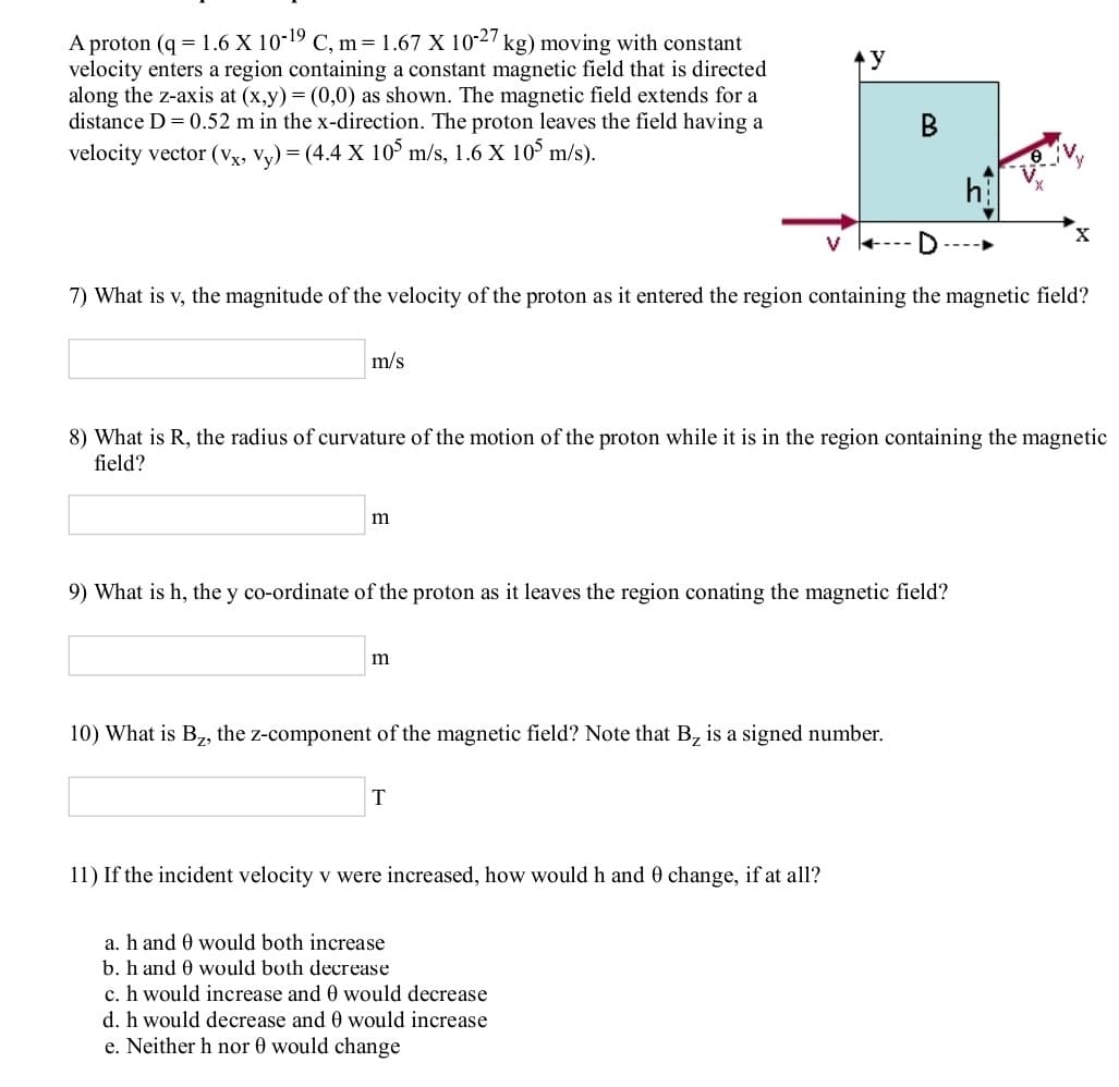 A proton (q = 1.6 X 10-19 C, m = 1.67 X 10-2/ kg) moving with constant
velocity enters a region containing a constant magnetic field that is directed
along the z-axis at (x,y) = (0,0) as shown. The magnetic field extends for a
distance D = 0.52 m in the x-direction. The proton leaves the field having a
velocity vector (Vx, Vy) = (4.4 X 10° m/s, 1.6 X 105 m/s).
В
7) What is v, the magnitude of the velocity of the proton as it entered the region containing the magnetic field?
m/s
8) What is R, the radius of curvature of the motion of the proton while it is in the region containing the magnetic
field?
9) What is h, the y co-ordinate of the proton as it leaves the region conating the magnetic field?
m
10) What is B, the z-component of the magnetic field? Note that B, is a signed number.
11) If the incident velocity v were increased, how would h and 0 change, if at all?
a. h and 0 would both increase
b. h and 0 would both decrease
c. h would increase and 0 would decrease
d. h would decrease and 0 would increase
e. Neither h nor 0 would change
