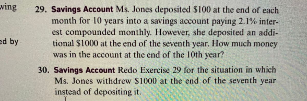 29. Savings Account Ms. Jones deposited $100 at the end of each
month for 10 years into a savings account paying 2.1% inter-
ving
est compounded monthly. However, she deposited an addi-
tional $1000 at the end of the seventh year. How much money
ed by
was in the account at the end of the 10th year?
30. Savings Account Redo Exercise 29 for the situation in which
Ms. Jones withdrew $1000 at the end of the seventh year
instead of depositing it.
