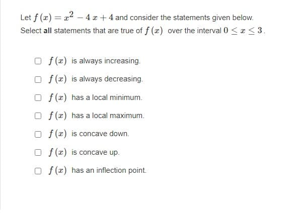 Let f(x) = x2 - 4x + 4 and consider the statements given below.
Select all statements that are true of f(x) over the interval 0 ≤ x ≤ 3.
Of(x) is always increasing.
Of(x) is always decreasing.
Of(x) has a local minimum.
Of(x) has a local maximum.
Of(x) is concave down.
Of(x) is concave up.
Of(x) has an inflection point.