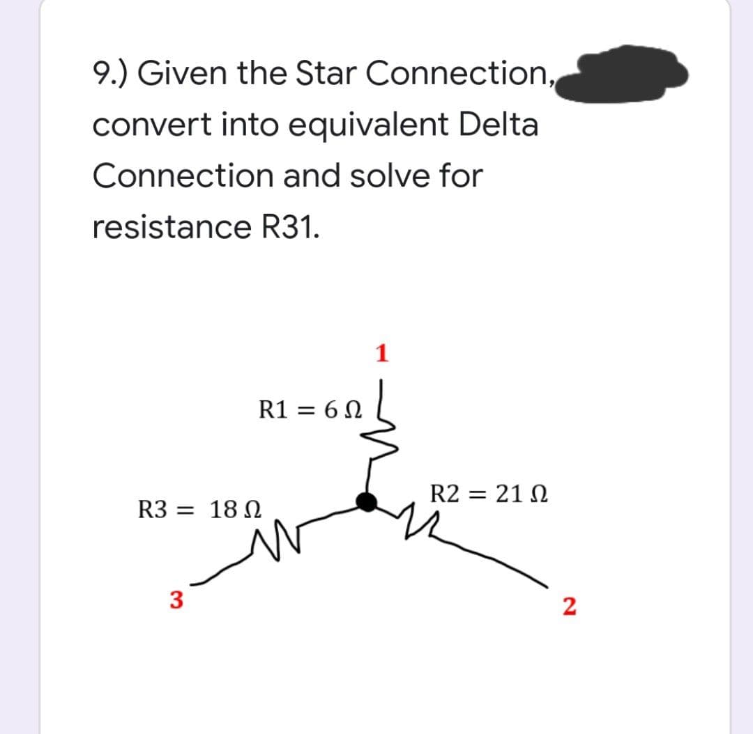 9.) Given the Star Connection,
convert into equivalent Delta
Connection and solve for
resistance R31.
1
R1 = 6 N
R2 = 21 N
R3 = 18 N
3
2
