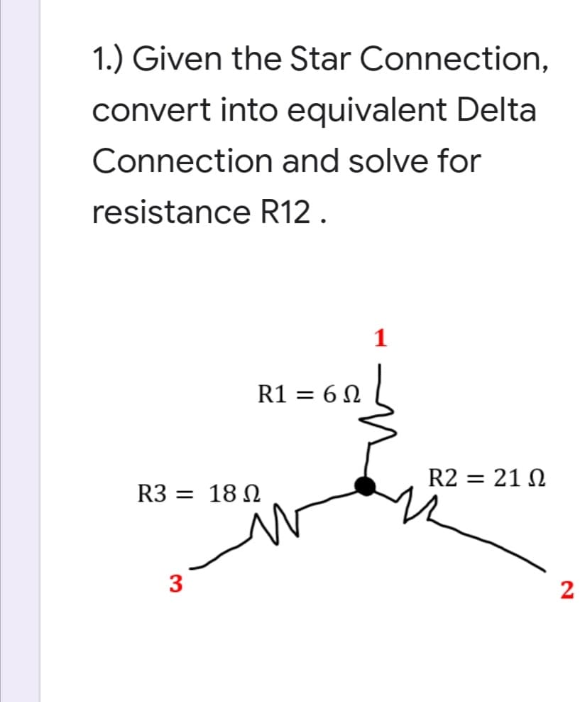 1.) Given the Star Connection,
convert into equivalent Delta
Connection and solve for
resistance R12.
R1 = 6 N
R2 = 21 N
R3 = 18 N
3
2
