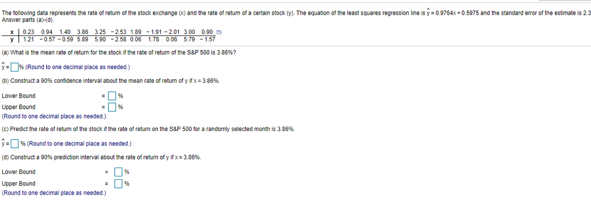 The following data represents the rate of return of the stock exchange (x) and the rate of return of a certain stock (y). The equation of the least squares regression line is y = 0.9764x + 0.5975 and the standard error of the estimate is 2.3
Answer parts (a)-(d).
X 0.23 0.94
y 1.21 - 0.57 - 0.59 5.89 5.90 - 2.58 0.06 1.78 0.06 5.79 - 1.57
1.40 3.86 3.25 -2.53 1.89 - 1.91 - 2.01 3.00 0.90 D
(a) What is the mean rate of return for the stock if the rate of returm of the S&P 500 is 3.86%?
y = % (Round to one decimal place as needed.)
(b) Construct a 90% confidence interval about the mean rate of return of y if x = 3.86%.
Lower Bound
Upper Bound
%
(Round to one decimal place as needed.)
(c) Predict the rate of return of the stock if the rate of return on the S&P 500 for a randomly selected month is 3.86%.
y = % (Round to one decimal place as needed.)
(d) Construct a 90% prediction interval about the rate of return of y if x = 3.86%.
Lower Bound
%
Upper Bound
(Round to one decimal place as needed.)
