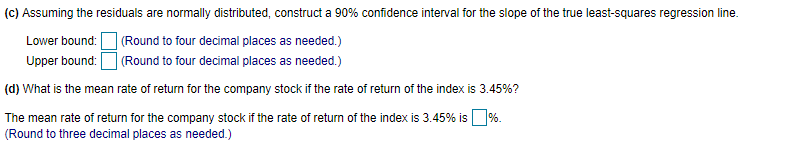 (c) Assuming the residuals are normally distributed, construct a 90% confidence interval for the slope of the true least-squares regression line.
| (Round to four decimal places as needed.)
Upper bound: O (Round to four decimal places as needed.)
Lower bound:
(d) What is the mean rate of return for the company stock if the rate of return of the index is 3.45%?
The mean rate of return for the company stock if the rate of return of the index is 3.45% is %.
(Round to three decimal places as needed.)
