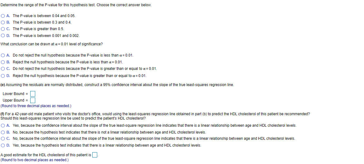 Determine the range of the P-value for this hypothesis test. Choose the correct answer below.
O A. The P-value is between 0.04 and 0.05.
O B. The P-value is between 0.3 and 0.4.
OC. The P-value is greater than 0.5.
O D. The P-value is between 0.001 and 0.002.
What conclusion can be drawn at a = 0.01 level of significance?
O A. Do not reject the null hypothesis because the P-value is less than a = 0.01.
O B. Reject the null hypothesis because the P-value is less than a= 0.01.
OC. Do not reject the null hypothesis because the P-value is greater than or equal to a= 0.01.
O D. Reject the null hypothesis because the P-value is greater than or equal to a = 0.01.
(e) Assuming the residuals are normally distributed, construct a 95% confidence interval about the slope of the true least-squares regression line.
Lower Bound =
Upper Bound =
(Round to three decimal places as needed.)
(f) For a 42-year-old male patient who visits the doctor's office, would using the least-squares regression line obtained in part (b) to predict the HDL cholesterol of this patient be recommended?
Should this least-squares regression line be used to predict the patient's HDL cholesterol?
O A. Yes, because the confidence interval about the slope of the true least-square regression line indicates that there is a linear relationship between age and HDL cholesterol levels.
O B. No, because the hypothesis test indicates that there is not a linear relationship between age and HDL cholesterol levels.
O C. No, because the confidence interval about the slope of the true least-square regression line indicates that there is a linear relationship between age and HDL cholesterol levels.
O D. Yes, because the hypothesis test indicates that there is a linear relationship between age and HDL cholesterol levels.
A good estimate for the HDL cholesterol of this patient is.
(Round to two decimal places as needed.)
