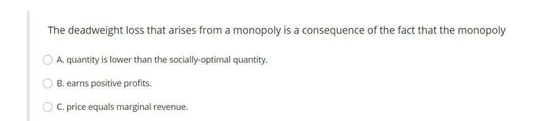 The deadweight loss that arises from a monopoly is a consequence of the fact that the monopoly
O A. quantity is lower than the socially-optimal quantity.
O B. earns positive profits.
O C. price equals marginal revenue.
