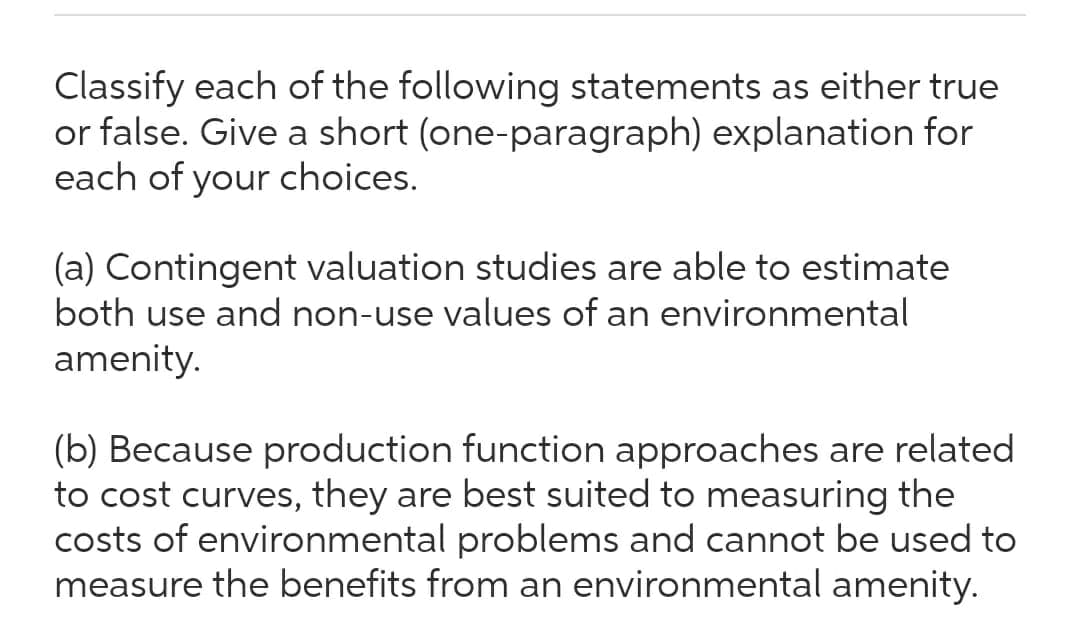 Classify each of the following statements as either true
or false. Give a short (one-paragraph) explanation for
each of your choices.
(a) Contingent valuation studies are able to estimate
both use and non-use values of an environmental
amenity.
(b) Because production function approaches are related
to cost curves, they are best suited to measuring the
costs of environmental problems and cannot be used to
measure the benefits from an environmental amenity.
