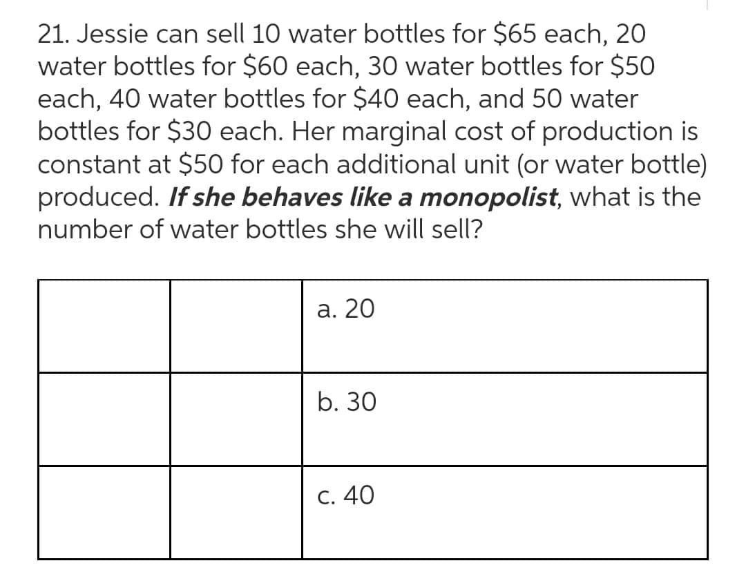 21. Jessie can sell 10 water bottles for $65 each, 20
water bottles for $60 each, 30 water bottles for $50
each, 40 water bottles for $40 each, and 50 water
bottles for $30 each. Her marginal cost of production is
constant at $50 for each additional unit (or water bottle)
produced. If she behaves like a monopolist, what is the
number of water bottles she will sell?
a. 20
b. 30
C. 40
