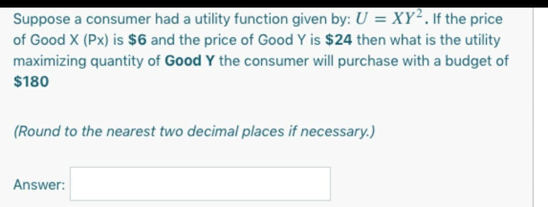 Suppose a consumer had a utility function given by: U = XY². If the price
of Good X (Px) is $6 and the price of Good Y is $24 then what is the utility
maximizing quantity of Good Y the consumer will purchase with a budget of
$180
(Round to the nearest two decimal places if necessary.)
Answer:
