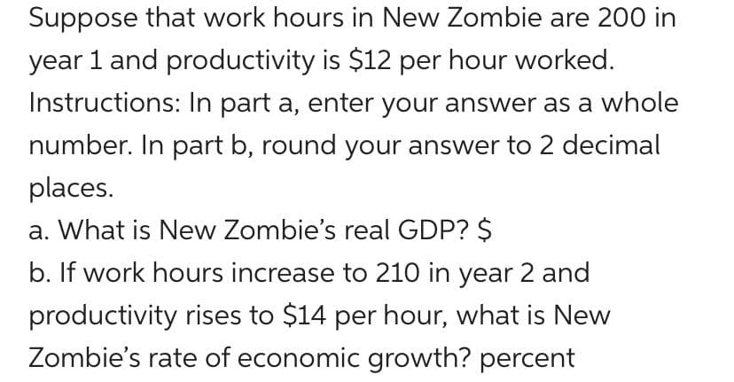 Suppose that work hours in New Zombie are 200 in
year 1 and productivity is $12 per hour worked.
Instructions: In part a, enter your answer as a whole
number. In part b, round your answer to 2 decimal
places.
a. What is New Zombie's real GDP? $
b. If work hours increase to 210 in year 2 and
productivity rises to $14 per hour, what is New
Zombie's rate of economic growth? percent