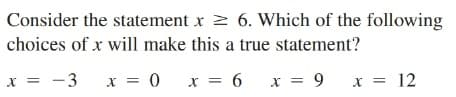 Consider the statement x > 6. Which of the following
choices of x will make this a true statement?
x = -3
x = 0 x = 6
x = 9
x = 12
