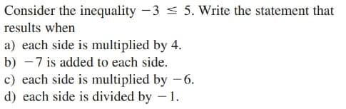 Consider the inequality - 3 < 5. Write the statement that
results when
a) each side is multiplied by 4.
b) - 7 is added to each side.
c) each side is multiplied by -6.
d) each side is divided by – 1.
