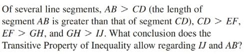 Of several line segments, AB > CD (the length of
segment AB is greater than that of segment CD), CD > EF,
EF > GH, and GH > IJ. What conclusion does the
Transitive Property of Inequality allow regarding IJ and AB?
