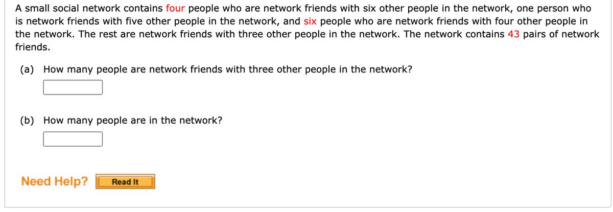 A small social network contains four people who are network friends with six other people in the network, one person who
is network friends with five other people in the network, and six people who are network friends with four other people in
the network. The rest are network friends with three other people in the network. The network contains 43 pairs of network
friends.
(a) How many people are network friends with three other people in the network?
(b) How many people are in the network?
Need Help?
Read It
