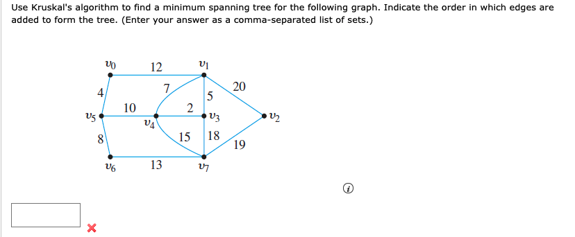 Use Kruskal's algorithm to find a minimum spanning tree for the following graph. Indicate the order in which edges are
added to form the tree. (Enter your answer as a comma-separated list of sets.)
12
20
5
4
10
V5
V3
18
19
8
15
13
7.
