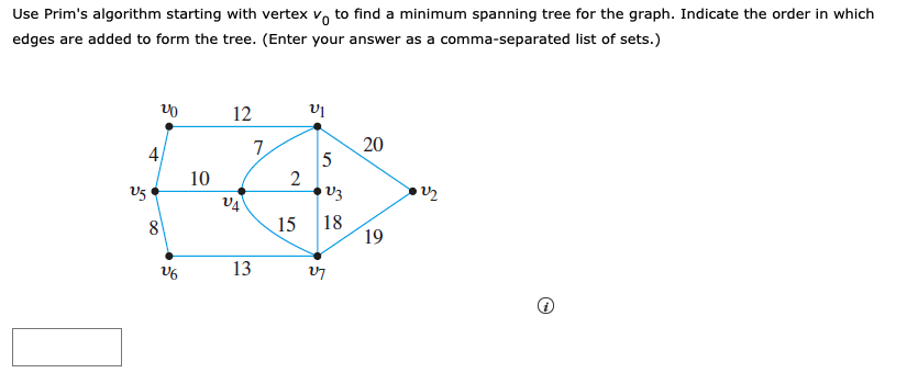 Use Prim's algorithm starting with vertex v, to find a minimum spanning tree for the graph. Indicate the order in which
edges are added to form the tree. (Enter your answer as a comma-separated list of sets.)
12
4
7.
20
10
2
V5
15
18
19
V6
13

