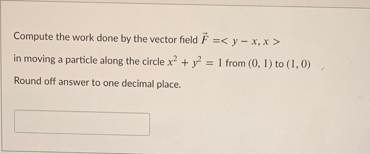 Compute the work done by the vector field F =< y – x, x >
in moving a particle along the circle x + y
1 from (0, 1) to (1, 0)
Round off answer to one decimal place.
