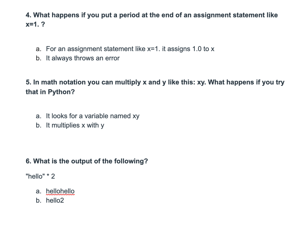 4. What happens if you put a period at the end of an assignment statement like
x=1. ?
a. For an assignment statement like x=1. it assigns 1.0 to x
b. It always throws an error
5. In math notation you can multiply x and y like this: xy. What happens if you try
that in Python?
a. It looks for a variable named xy
b. It multiplies x with y
6. What is the output of the following?
"hello" * 2
a. hellohello
b. hello2
