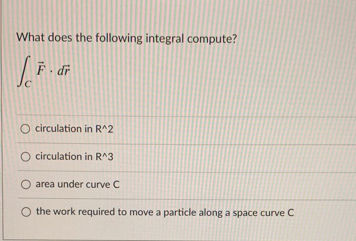 What does the following integral compute?
F dr
O circulation in R^2
O circulation in R^3
area under curve C
O the work required to move a particle along a space curve C
