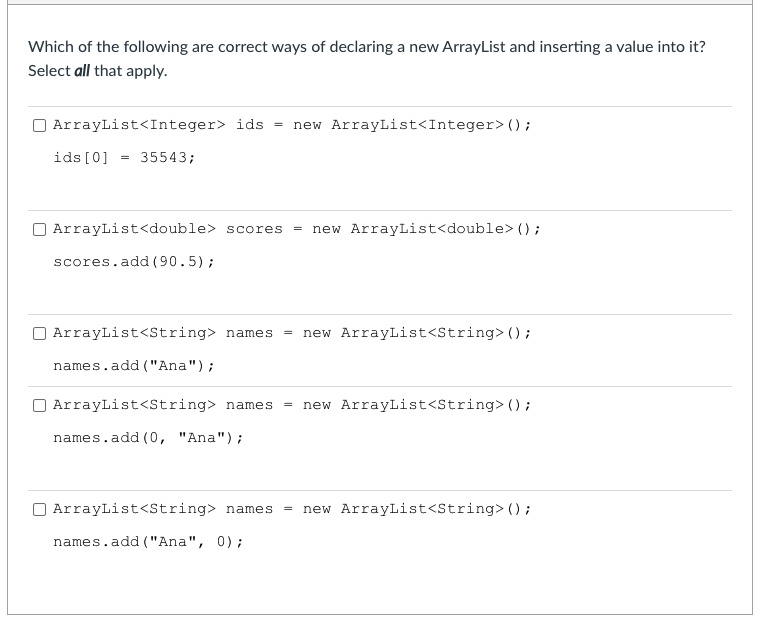 Which of the following are correct ways of declaring a new ArrayList and inserting a value into it?
Select all that apply.
ArrayList<Integer> ids
new ArrayList<Integer> ();
ids [0] =
35543;
O ArrayList<double> scores
new ArrayList<double> () ;
scores.add (90.5);
ArrayList<String> names
new ArrayList<String>();
names.add ("Ana");
ArrayList<String> names
new ArrayList<String> () ;
names.add (0, "Ana") ;
ArrayList<String> names
new ArrayList<String> ();
names.add ("Ana", 0);
