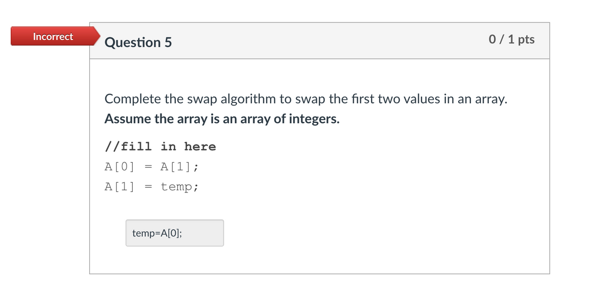 Incorrect
Question 5
0/1 pts
Complete the swap algorithm to swap the first two values in an array.
Assume the array is an array of integers.
//fill in here
A[0]
A[1];
A[1]
temp;
temp=A[0];
