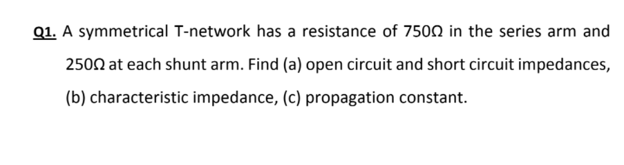 Q1. A symmetrical T-network has a resistance of 7502 in the series arm and
2500 at each shunt arm. Find (a) open circuit and short circuit impedances,
(b) characteristic impedance, (c) propagation constant.

