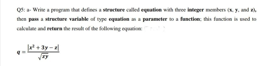 Q5: a- Write a program that defines a structure called equation with three integer members (x, y, and z),
then pass a structure variable of type equation as a parameter to a function; this function is used to
calculate and return the result of the following equation:
|x² + 3y – z|
zy
