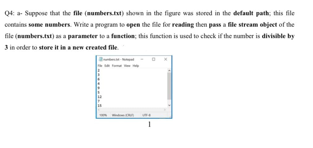 Q4: a- Suppose that the file (numbers.txt) shown in the figure was stored in the default path; this file
contains some numbers. Write a program to open the file for reading then pass a file stream object of the
file (numbers.txt) as a parameter to a function; this function is used to check if the number is divisible by
3 in order to store it in a new created file.
numbers.tit - Notepad
File Edit Format View Help
15
100% Windows (CRLF)
UTF-8
1
