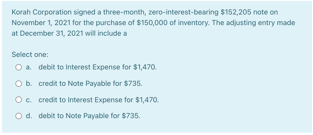 Korah Corporation signed a three-month, zero-interest-bearing $152,205 note on
November 1, 2021 for the purchase of $150,000 of inventory. The adjusting entry made
at December 31, 2021 will include a
Select one:
а.
debit to Interest Expense for $1,470.
O b. credit to Note Payable for $735.
O c. credit to Interest Expense for $1,470.
O d. debit to Note Payable for $735.
