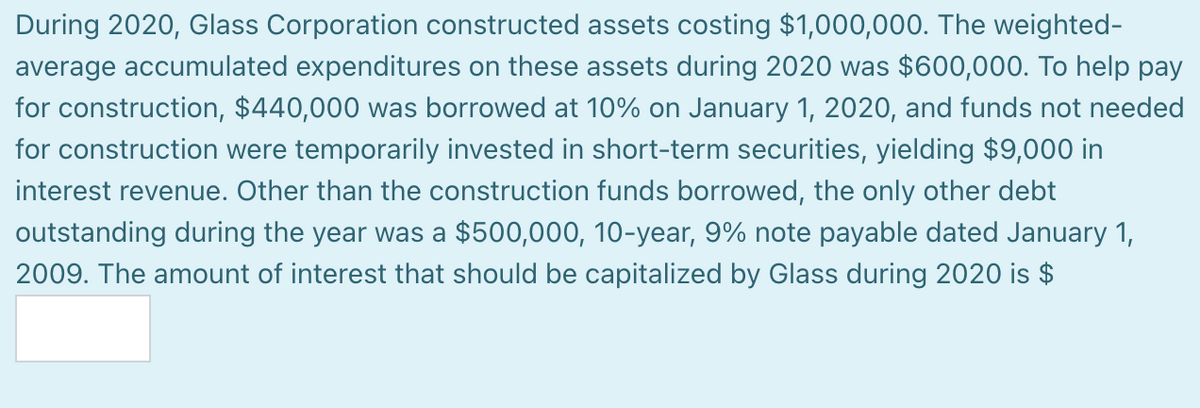 During 2020, Glass Corporation constructed assets costing $1,000,000. The weighted-
average accumulated expenditures on these assets during 2020 was $600,000. To help pay
for construction, $440,000 was borrowed at 10% on January 1, 2020, and funds not needed
for construction were temporarily invested in short-term securities, yielding $9,000 in
interest revenue. Other than the construction funds borrowed, the only other debt
outstanding during the year was a $500,000, 10-year, 9% note payable dated January 1,
2009. The amount of interest that should be capitalized by Glass during 2020 is $
