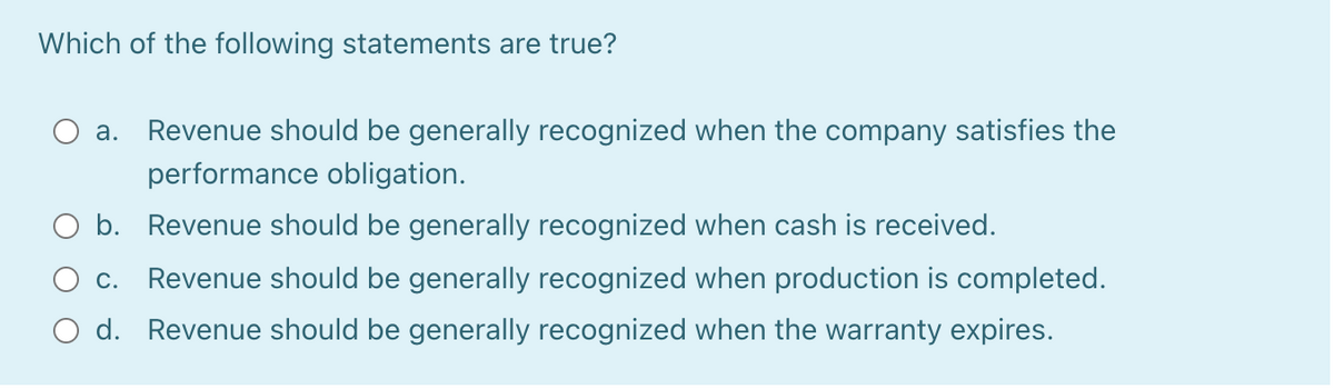 Which of the following statements are true?
а.
Revenue should be generally recognized when the company satisfies the
performance obligation.
O b. Revenue should be generally recognized when cash is received.
С.
Revenue should be generally recognized when production is completed.
O d. Revenue should be generally recognized when the warranty expires.
