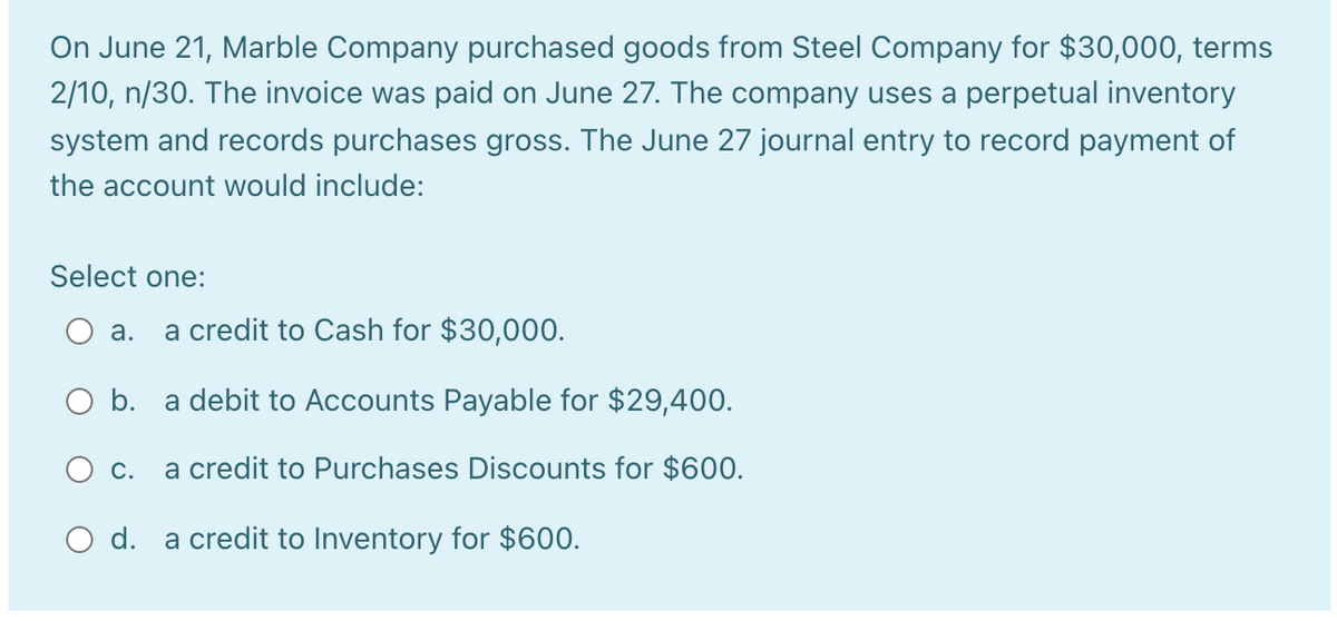On June 21, Marble Company purchased goods from Steel Company for $30,000, terms
2/10, n/30. The invoice was paid on June 27. The company uses a perpetual inventory
system and records purchases gross. The June 27 journal entry to record payment of
the account would include:
Select one:
a credit to Cash for $30,000.
а.
O b. a debit to Accounts Payable for $29,400.
O c.
a credit to Purchases Discounts for $60O.
O d. a credit to Inventory for $600.
