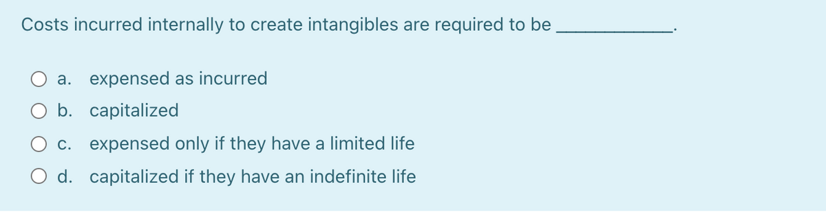 Costs incurred internally to create intangibles are required to be
a. expensed as incurred
b. capitalized
c. expensed only if they have a limited life
O d. capitalized if they have an indefinite life
