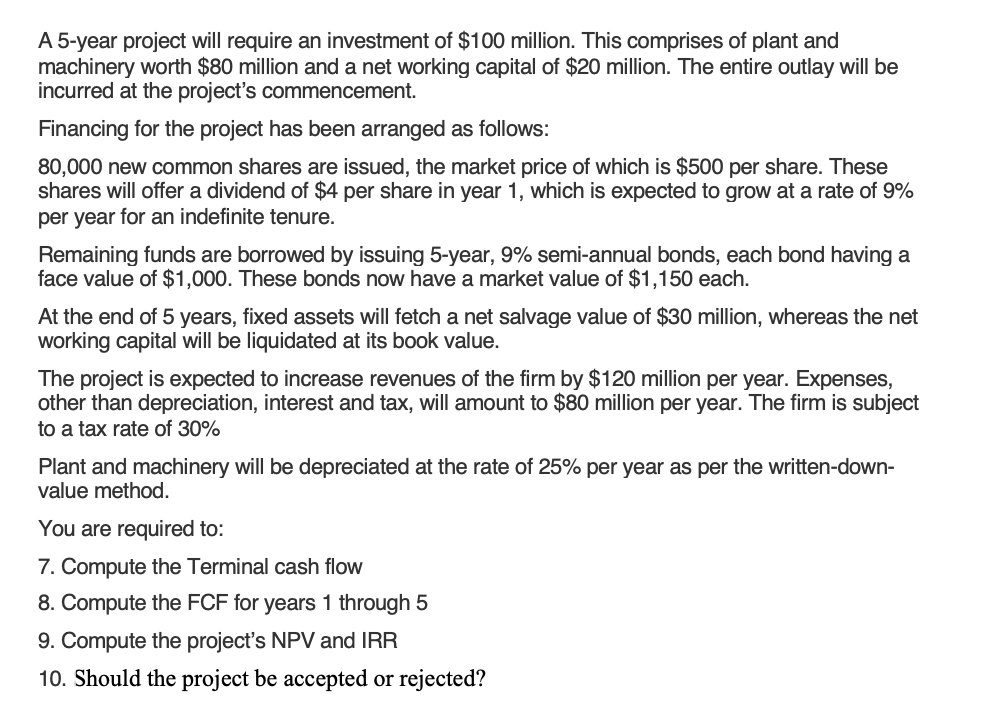 A 5-year project will require an investment of $100 million. This comprises of plant and
machinery worth $80 million and a net working capital of $20 million. The entire outlay will be
incurred at the project's commencement.
Financing for the project has been arranged as follows:
80,000 new common shares are issued, the market price of which is $500 per share. These
shares will offer a dividend of $4 per share in year 1, which is expected to grow at a rate of 9%
per year for an indefinite tenure.
Remaining funds are borrowed by issuing 5-year, 9% semi-annual bonds, each bond having a
face value of $1,000. These bonds now have a market value of $1,150 each.
At the end of 5 years, fixed assets will fetch a net salvage value of $30 million, whereas the net
working capital will be liquidated at its book value.
The project is expected to increase revenues of the firm by $120 million per year. Expenses,
other than depreciation, interest and tax, will amount to $80 million per year. The firm is subject
to a tax rate of 30%
Plant and machinery will be depreciated at the rate of 25% per year as per the written-down-
value method.
You are required to:
7. Compute the Terminal cash flow
8. Compute the FCF for years 1 through 5
9. Compute the project's NPV and IRR
10. Should the project be accepted or rejected?
