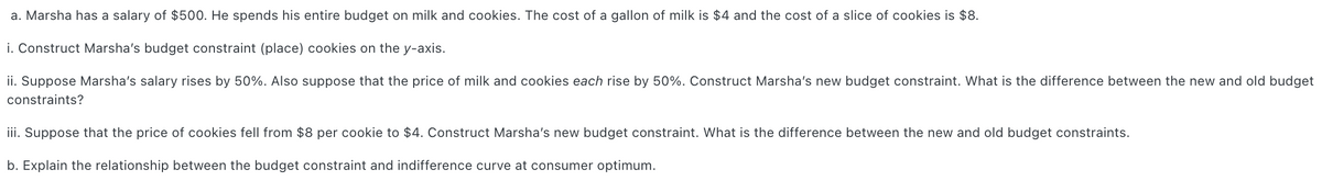 a. Marsha has a salary of $500. He spends his entire budget on milk and cookies. The cost of a gallon of milk is $4 and the cost of a slice of cookies is $8.
i. Construct Marsha's budget constraint (place) cookies on the y-axis.
ii. Suppose Marsha's salary rises by 50%. Also suppose that the price of milk and cookies each rise by 50%. Construct Marsha's new budget constraint. What is the difference between the new and old budget
constraints?
iii. Suppose that the price of cookies fell from $8 per cookie to $4. Construct Marsha's new budget constraint. What is the difference between the new and old budget constraints.
b. Explain the relationship between the budget constraint and indifference curve at consumer optimum.
