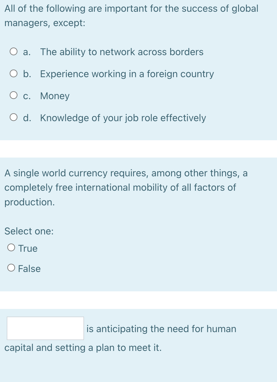 All of the following are important for the success of global
managers, except:
The ability to network across borders
Оа.
O b. Experience working in a foreign country
О с. Money
O d. Knowledge of your job role effectively
A single world currency requires, among other things, a
completely free international mobility of all factors of
production.
Select one:
O True
O False
is anticipating the need for human
capital and setting a plan to meet it.

